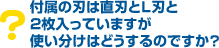 Q6.付属の刃は直刃とL刃と2枚入っていますが、使い分けはどうするのですか?