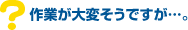 Q7.作業が大変そうですが・・・。