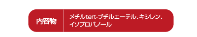 内容物:メチルtert-プチルエーテル、キシレン、イソプロパノール